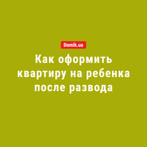 Как оформить квартиру на ребенка после развода: подробности законодательства в 2018 году